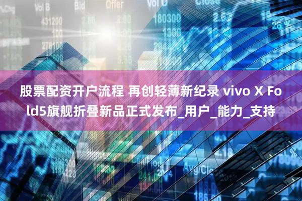 股票配资开户流程 再创轻薄新纪录 vivo X Fold5旗舰折叠新品正式发布_用户_能力_支持