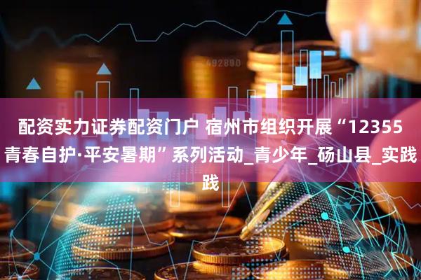 配资实力证券配资门户 宿州市组织开展“12355青春自护·平安暑期”系列活动_青少年_砀山县_实践