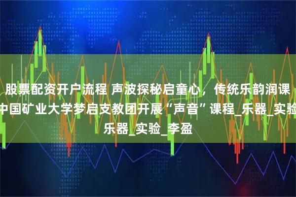 股票配资开户流程 声波探秘启童心，传统乐韵润课堂——中国矿业大学梦启支教团开展“声音”课程_乐器_实验_李盈