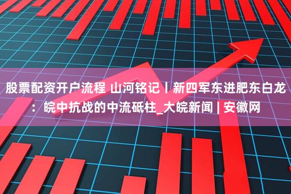 股票配资开户流程 山河铭记丨新四军东进肥东白龙：皖中抗战的中流砥柱_大皖新闻 | 安徽网