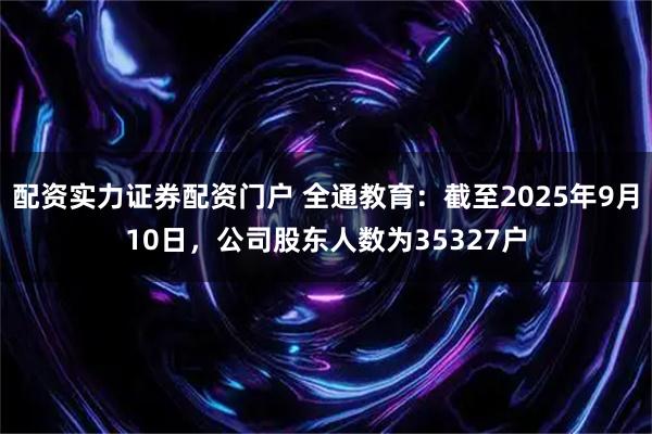 配资实力证券配资门户 全通教育：截至2025年9月10日，公司股东人数为35327户