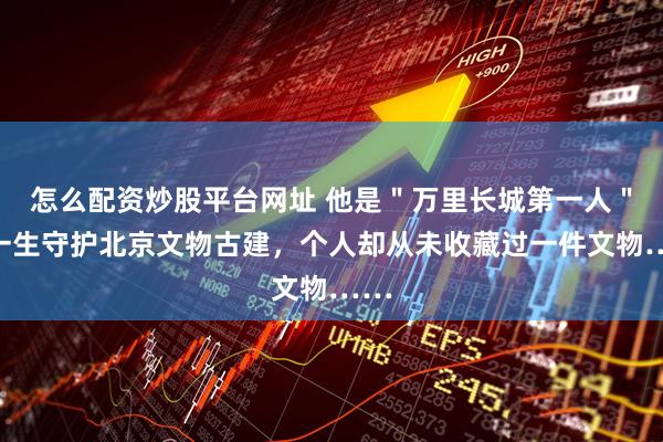 怎么配资炒股平台网址 他是＂万里长城第一人＂，一生守护北京文物古建，个人却从未收藏过一件文物……