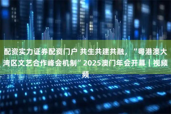 配资实力证券配资门户 共生共建共融，“粤港澳大湾区文艺合作峰会机制”2025澳门年会开幕｜视频