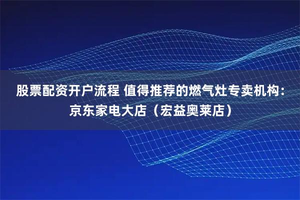 股票配资开户流程 值得推荐的燃气灶专卖机构：京东家电大店（宏益奥莱店）
