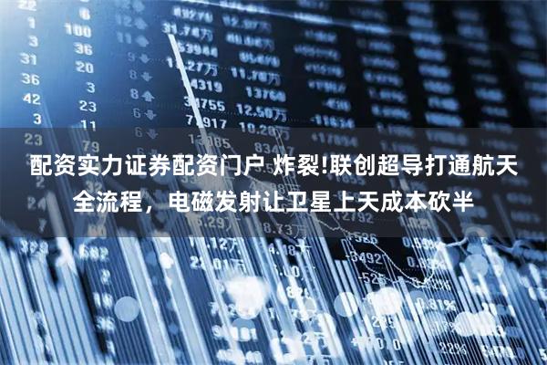 配资实力证券配资门户 炸裂!联创超导打通航天全流程，电磁发射让卫星上天成本砍半