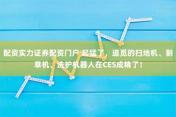 配资实力证券配资门户 起猛了，追觅的扫地机、割草机、洗护机器人在CES成精了！