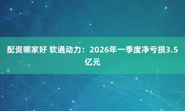 配资哪家好 软通动力：2026年一季度净亏损3.5亿元